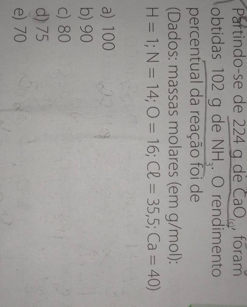 Partindo-se de 224 g de CaOç, foram
obtidas 102 g de NH_3. O rendimento
percentual da reação foi de
(Dados: massas molares (em g/mol):
H=1; N=14; O=16; Cell =35,5;Ca=40)
a) 100
b) 90
c) 80
d) 75
e) 70