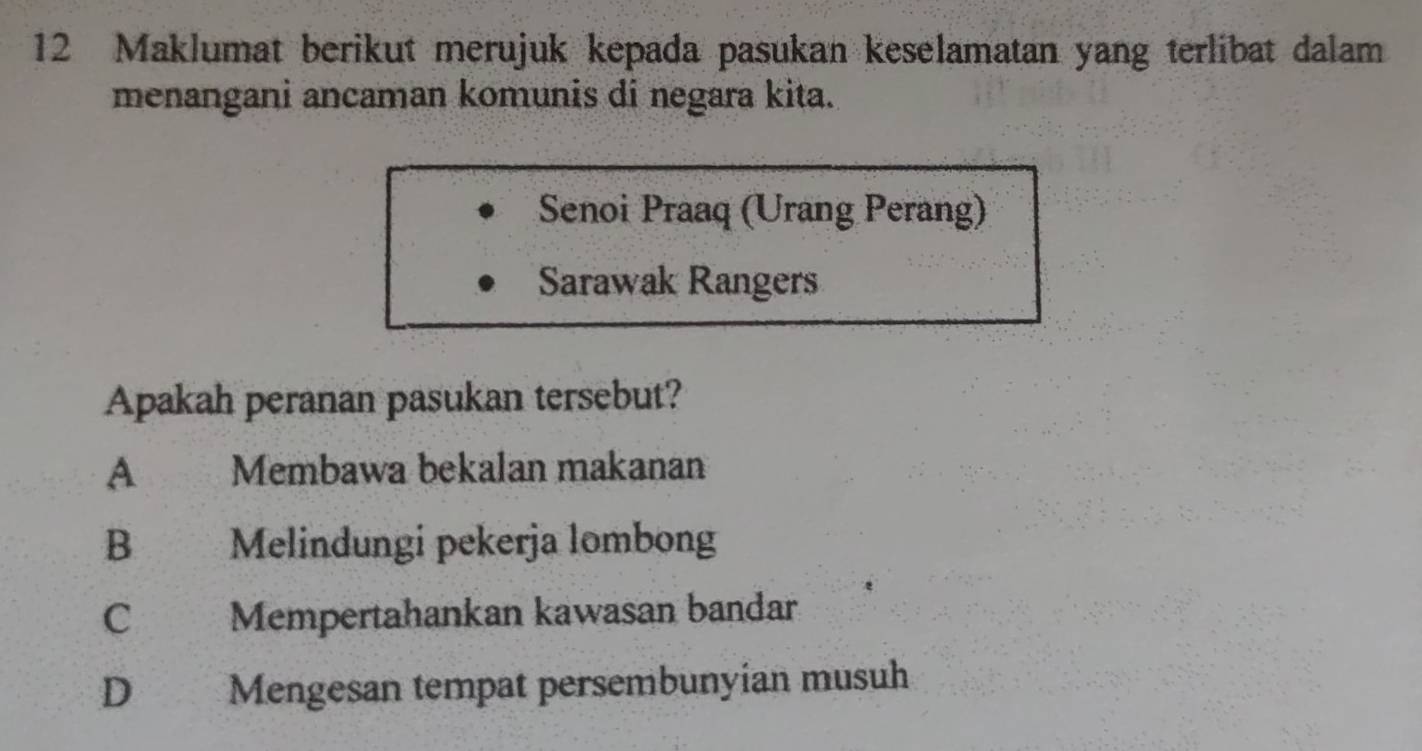 Maklumat berikut merujuk kepada pasukan keselamatan yang terlibat dalam
menangani ancaman komunis di negara kita.
Senoi Praaq (Urang Perang)
Sarawak Rangers
Apakah peranan pasukan tersebut?
A Membawa bekalan makanan
B Melindungi pekerja lombong
C Mempertahankan kawasan bandar
D Mengesan tempat persembunyian musuh