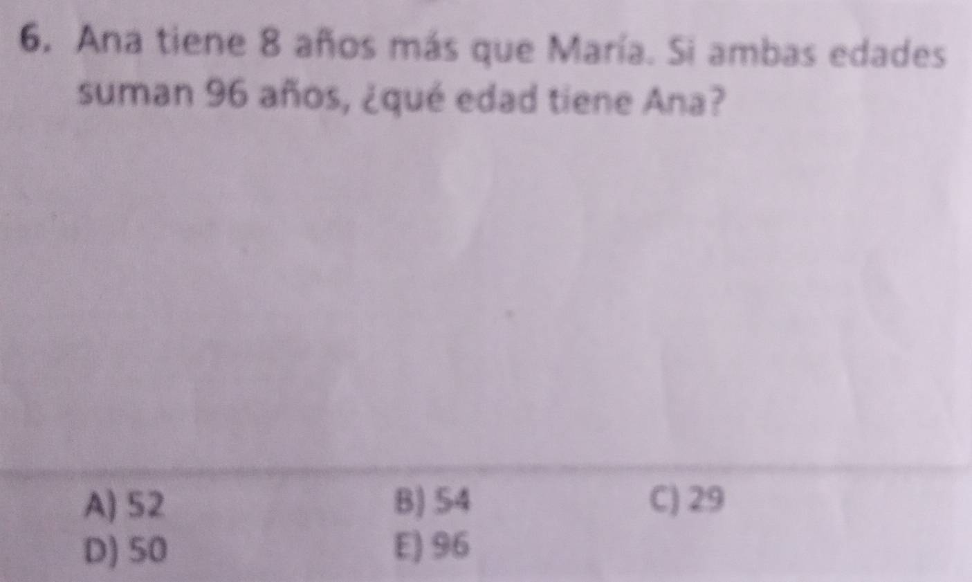 Ana tiene 8 años más que María. Si ambas edades
suman 96 años, ¿qué edad tiene Ana?
A) 52 B) 54 C) 29
D) 50 E) 96