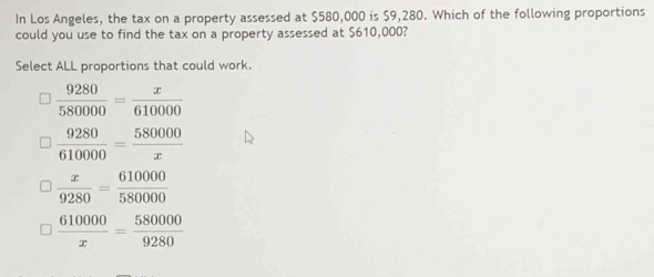 In Los Angeles, the tax on a property assessed at $580,000 is $9,280. Which of the following proportions
could you use to find the tax on a property assessed at $610,000?
Select ALL proportions that could work.
 9280/580000 = x/610000 
 9280/610000 = 580000/x 
 x/9280 = 610000/580000 
 610000/x = 580000/9280 