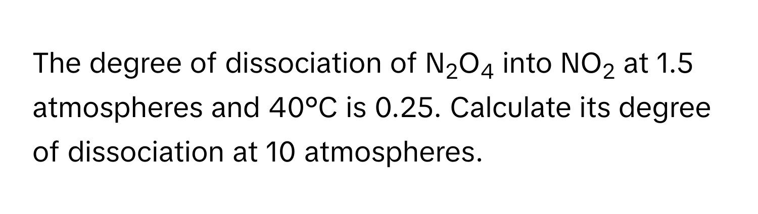 The degree of dissociation of N2O4 into NO2 at 1.5 atmospheres and 40°C is 0.25. Calculate its degree of dissociation at 10 atmospheres.