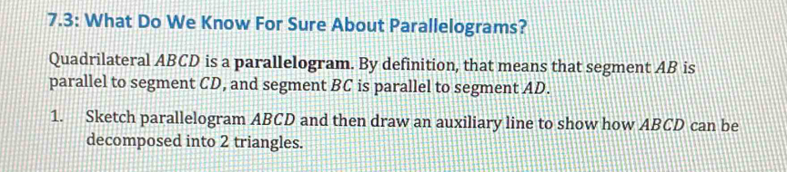 7.3: What Do We Know For Sure About Parallelograms? 
Quadrilateral ABCD is a parallelogram. By definition, that means that segment AB is 
parallel to segment CD, and segment BC is parallel to segment AD. 
1. Sketch parallelogram ABCD and then draw an auxiliary line to show how ABCD can be 
decomposed into 2 triangles.