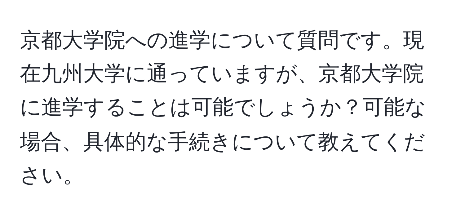 京都大学院への進学について質問です。現在九州大学に通っていますが、京都大学院に進学することは可能でしょうか？可能な場合、具体的な手続きについて教えてください。