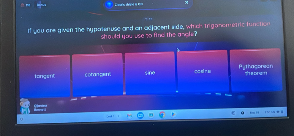 110 Bonus Classic shield is ON
×
If you are given the hypotenuse and an adjacent side, which trigonometric function
should you use to find the angle?
tangent cotangent sine cosine Pythagorean theorem
Qijantea
Bennett Nov 18 9.50 US
Desk 1