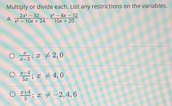 Multiply or divide each. List any restrictions on the variables.
a.  (2x^2-32)/x^2-10x+24  ·  (x^2-4x-12)/10x+20 
 x/x-2 ; x!= 2,0
 (x-4)/5x ; x!= 4,0
 (x+4)/5 ; x!= -2, 4, 6