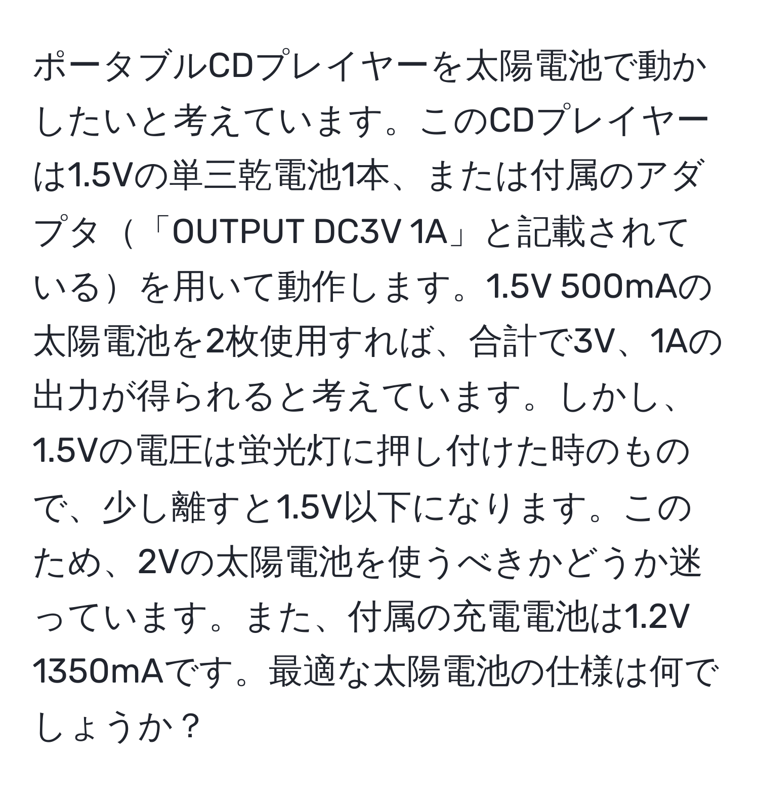 ポータブルCDプレイヤーを太陽電池で動かしたいと考えています。このCDプレイヤーは1.5Vの単三乾電池1本、または付属のアダプタ「OUTPUT DC3V 1A」と記載されているを用いて動作します。1.5V 500mAの太陽電池を2枚使用すれば、合計で3V、1Aの出力が得られると考えています。しかし、1.5Vの電圧は蛍光灯に押し付けた時のもので、少し離すと1.5V以下になります。このため、2Vの太陽電池を使うべきかどうか迷っています。また、付属の充電電池は1.2V 1350mAです。最適な太陽電池の仕様は何でしょうか？