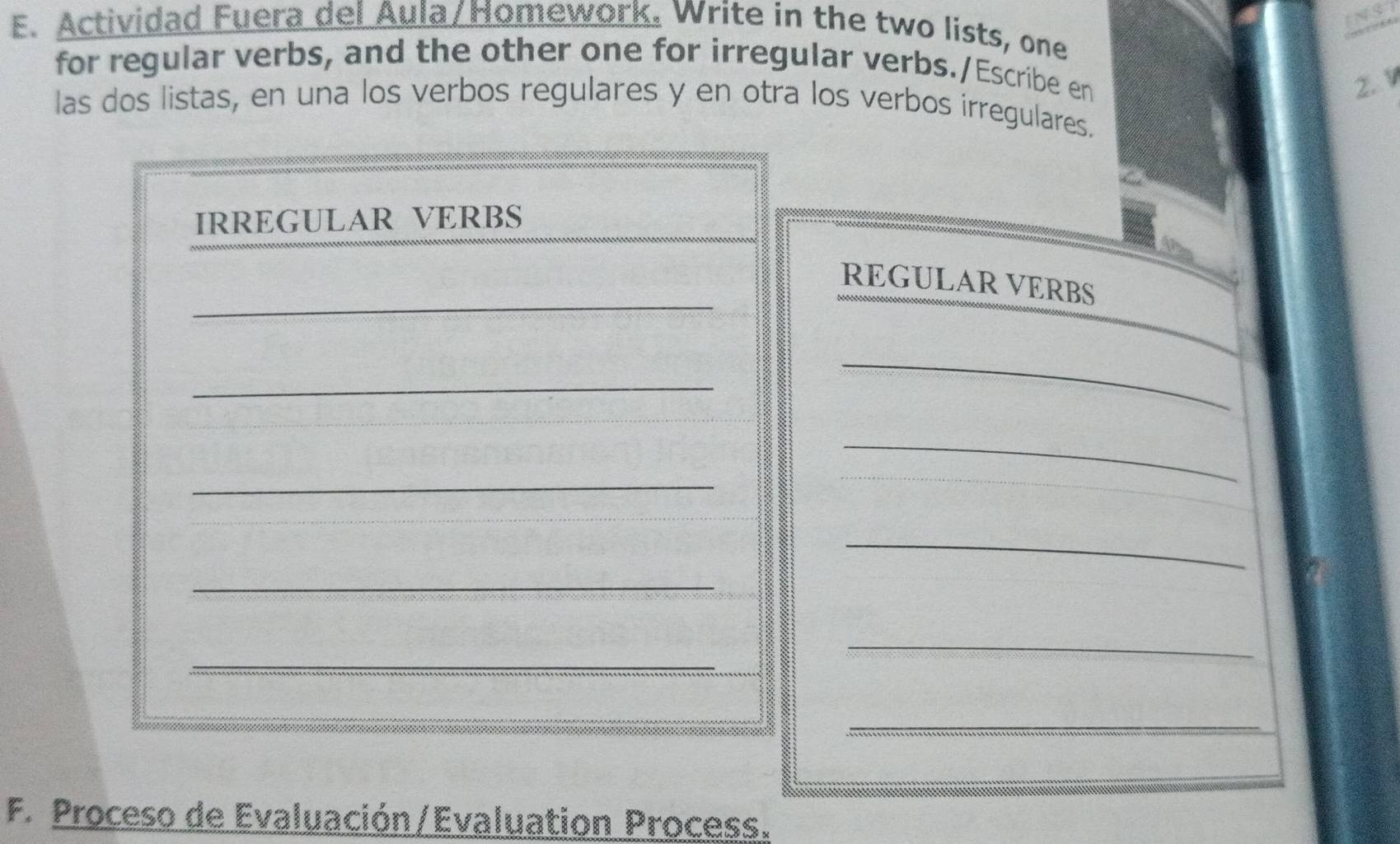 Actividad Fuera del Aula/Homework. Write in the two lists, one 
for regular verbs, and the other one for irregular verbs./Escribe en 
2. V 
las dos listas, en una los verbos regulares y en otra los verbos irregulares. 
IRREGULAR VERBS 
_ 
REGULAR VERBS 
_ 
_ 
_ 
_ 
_ 
_ 
_ 
_ 
_ 
F. Proceso de Evaluación/Evaluation Process.