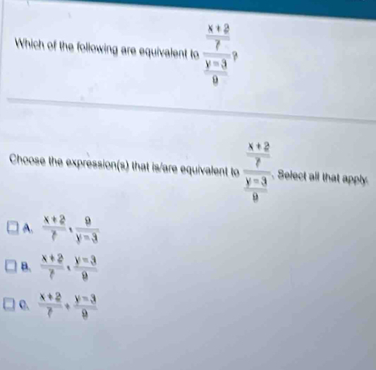 Which of the following are equivalent to frac  (x+2)/7  (y-3)/9 , 
Choose the expression(s) that is/are equivalent to frac  (x+2)/2  (y-3)/9 .Select all that apply
A.  (x+2)/7 ·  9/y-3 
B.  (x+2)/7 ·  (y-3)/9 
C.  (x+2)/7 + (y-3)/9 