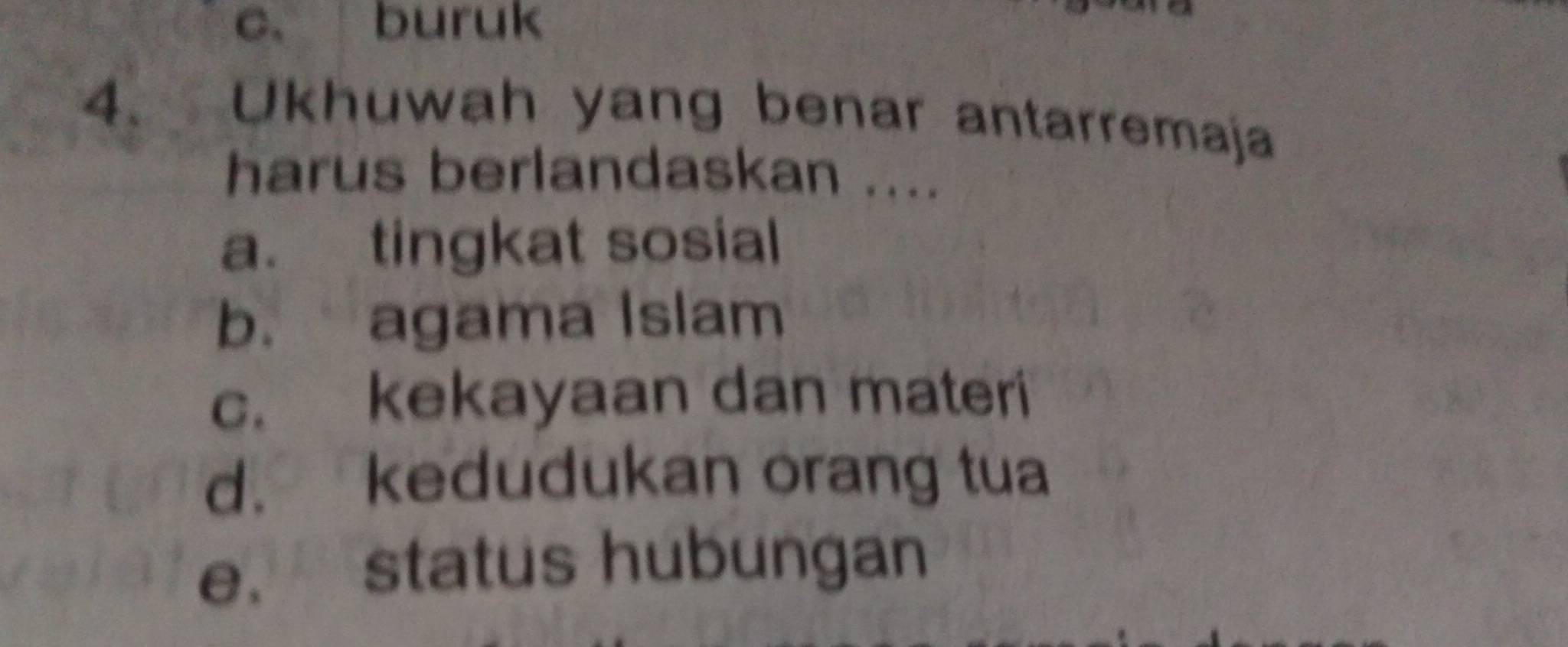 c. buruk
4. Ukhuwah yang benar antarremaja
harus berlandaskan ....
a. tingkat sosial
b. agama Islam
c. kekayaan dan materi
d. kedudukan orang tua
e. status hubungan