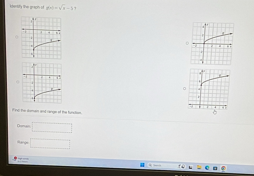 Identify the graph of g(x)=sqrt(x)-5 ?
4
y
g
2
-2 2 4 6 x
-2
-4

Find the domain and range of the function.
5
Domain: □ 
Range □ 
w 2 hoo 
Search