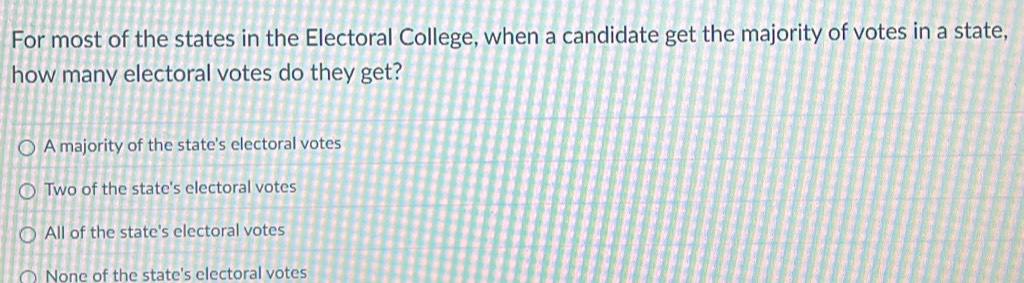 For most of the states in the Electoral College, when a candidate get the majority of votes in a state,
how many electoral votes do they get?
A majority of the state's electoral votes
Two of the state's electoral votes
All of the state's electoral votes
None of the state's electoral votes