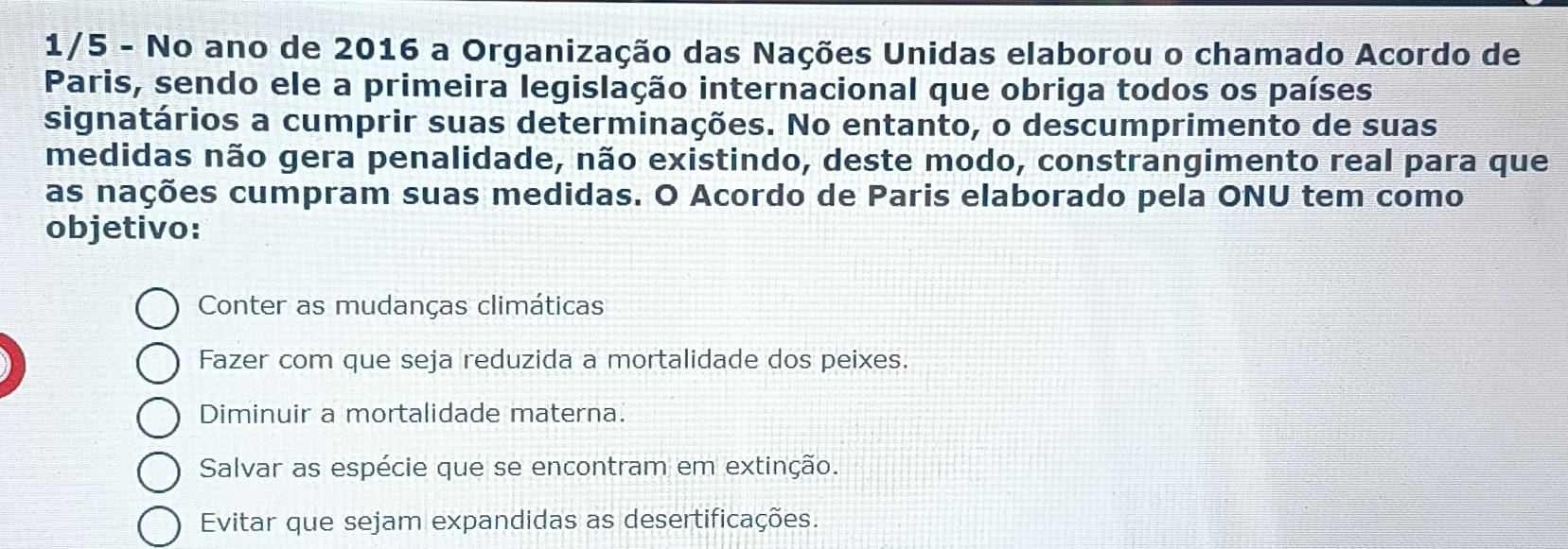 1/5 - No ano de 2016 a Organização das Nações Unidas elaborou o chamado Acordo de
Paris, sendo ele a primeira legislação internacional que obriga todos os países
signatários a cumprir suas determinações. No entanto, o descumprimento de suas
medidas não gera penalidade, não existindo, deste modo, constrangimento real para que
as nações cumpram suas medidas. O Acordo de Paris elaborado pela ONU tem como
objetivo:
Conter as mudanças climáticas
Fazer com que seja reduzida a mortalidade dos peixes.
Diminuir a mortalidade materna.
Salvar as espécie que se encontram em extinção.
Evitar que sejam expandidas as desertificações.