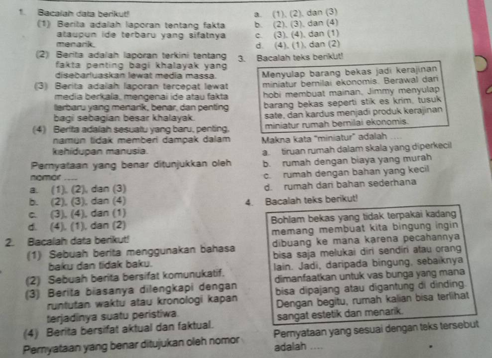 Bacalah data berikut! a. (1), (2), dan (3)
(1) Berita adalah laporan tentang fakta b. (2). (3), dan (4)
ataupun ide terbaru yang sifatnya c. (3). (4), dan (1)
menarik. d. (4), (1), dan (2)
(2) Berita adalah laporan terkini tentang 3. Bacalah teks berikut!
fakta penting bagi khalayak yan .
disebarluaskan lewat media massa. Menyulap barang bekas jadi kerajinan
(3) Berita adalah laporan tercepat lewat miniatur berilai ekonomis. Berawal dari
media berkala, mengenai ide atau fakta hobi membuat mainan, Jimmy menyulap
lerbaru yang menarik, benar, dan penting barang bekas seperti stik es krim, tusuk
bagi sebagian besar khalayak. sate, dan kardus menjadi produk kerajinan
(4) Berita adalah sesuatu yang baru, penting, miniatur rumah bernilai ekonomis.
namun tidak memberi dampak dalam Makna kata “miniatur” adalah_
kehidupan manusia.
a. tiruan rumah dalam skala yang diperkecil
Peryataan yang benar ditunjukkan oleh b. rumah dengan biaya yang murah
nomor_
c. rumah dengan bahan yang kecil
a. (1), (2), dan (3)
d. rumah dari bahan sederhana
b. (2), (3), dan (4) 4. Bacalah teks berikut!
c. (3), (4), dan (1)
d. (4), (1), dan (2) Bohlam bekas yang tidak terpakai kadang
2. Bacalah data berikut! memang membuat kita bingung ingin 
(1) Sebuah berita menggunakan bahasa dibuang ke mana karena pecahannya
baku dan tidak baku. bisa saja melukai diri sendiri atau orang
(2) Sebuah berita bersifat komunukatif. lain. Jadi, daripada bingung, sebaiknya
dimanfaatkan untuk vas bunga yang mana
(3) Berita biasanya dilengkapi dengan bisa dipajang atau digantung di dinding.
runtutan waktu atau kronologi kapan
terjadinya suatu peristiwa. Dengan begitu, rumah kalian bisa terlihat
(4) Berita bersifat aktual dan faktual. sangat estetik dan menarik.
Pernyataan yang sesuai dengan teks tersebut
Pernyataan yang benar ditujukan oleh nomor adalah ....