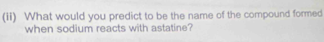 (ii) What would you predict to be the name of the compound formed 
when sodium reacts with astatine?