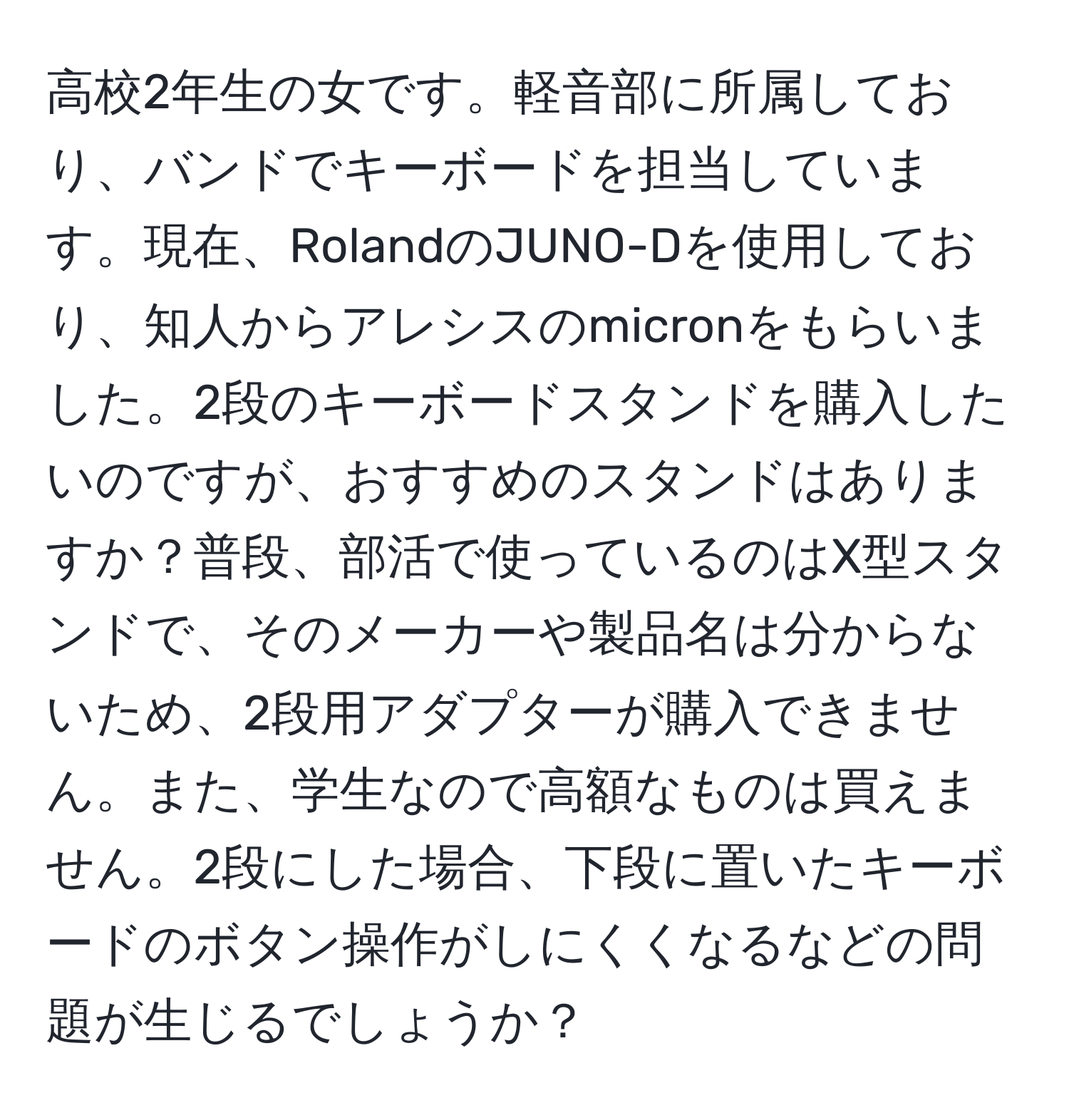 高校2年生の女です。軽音部に所属しており、バンドでキーボードを担当しています。現在、RolandのJUNO-Dを使用しており、知人からアレシスのmicronをもらいました。2段のキーボードスタンドを購入したいのですが、おすすめのスタンドはありますか？普段、部活で使っているのはX型スタンドで、そのメーカーや製品名は分からないため、2段用アダプターが購入できません。また、学生なので高額なものは買えません。2段にした場合、下段に置いたキーボードのボタン操作がしにくくなるなどの問題が生じるでしょうか？