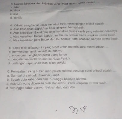 Urutan peristiwa atau kejadian yang terjadi dalam cerita disebut
a. latar
b. téma
c. alur
d. konflik
4. Kalimat yang benar untuk menutup surat resmi dengan efektif adaiah ....
a. Atas kesediaan Bapak/lbu, kami ucapkan terima kasih.
b. Atas kesediaan Bapak/lbu, kami haturkan terima kasih yang sebesar-besarnya
c. Alas kesediaan Bapak-Bapak dan Ibu-Ibu semua, kami ucapkan terima kasih
d. Atas kesediaan para Bapak dan Ibu semua, kami ucapkan banyak terima kasih.
5. Topik-topik di bawah ini yang tepat untuk menulis surat resmi adalah ....
a. permohonan anak kepada ibundanya
b. undangan menghadiri pesta ulang tahun
c. pengalaman ketika liburan ke Nusa Penida
d. undangan rapat sosialisasi ujian sekolah
6. Pernyataan yang bukan merupakan kalimat penutup surat pribadi adalah ....
a. Sampai di sini dulu. Sampai jumpa.
b. Sudah dulu kabar dari aku. Kutunggu balasan darimu.
c. Atas izin yang diberikan oleh Bapak/lbu, kami ucapkan terima kasih.
d. Kutunggu kabar darimu. Sekian dulu dari aku.