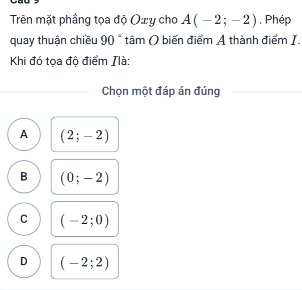 Trên mặt phẳng tọa độ Oxy cho A(-2;-2). Phép
quay thuận chiều 90° tâm O biến điểm A thành điểm I.
Khi đó tọa độ điểm Ilà:
Chọn một đáp án đúng
A (2;-2)
B (0;-2)
C (-2;0)
D (-2;2)