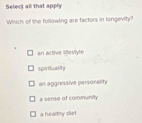 Select all that apply
Which of the following are factors in longevity?
an active lifestyle
spirituality
an aggressive personality
a sense of community
a healthy diet