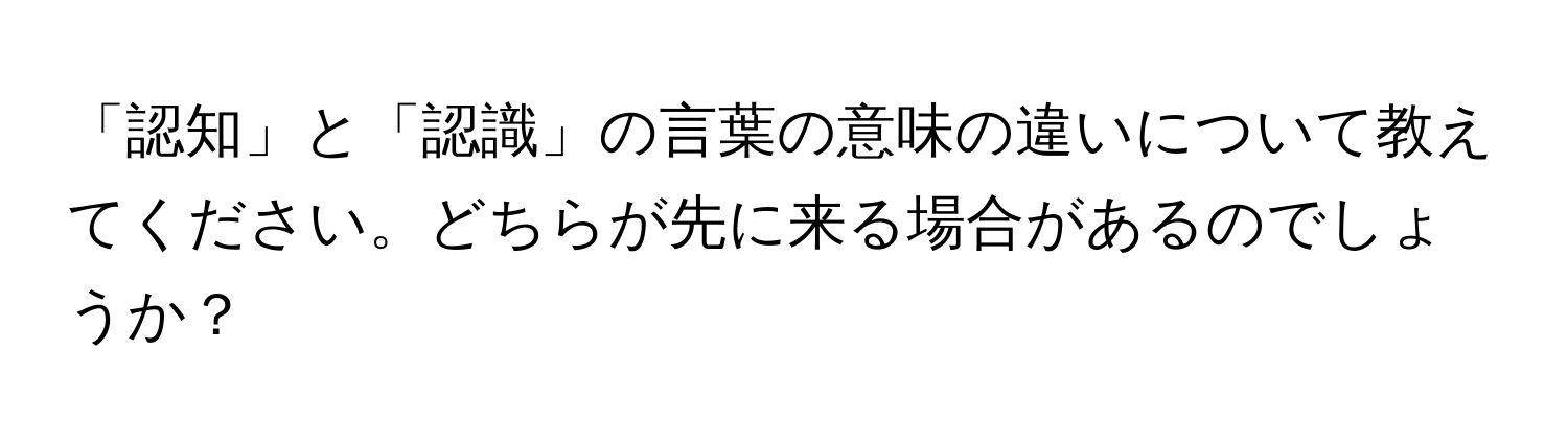 「認知」と「認識」の言葉の意味の違いについて教えてください。どちらが先に来る場合があるのでしょうか？