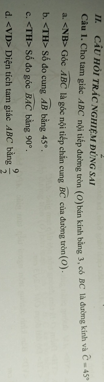 CÂU HỏI TRẢC NGHIỆM ĐÚNG SAI
Câu 1. Cho tam giác ABC nội tiếp đường tròn (O)bán kính bằng 3, có BC là đường kính và widehat C=45°
a. Góc widehat ABC là góc nội tiếp chắn cung widehat BC của đường tròn(O).
b. Số đo cung widehat AB bằng 45°.
c. Số đo góc widehat BAC bǎng 90°.
d. Diện tích tam giác ABC bằng  9/2 