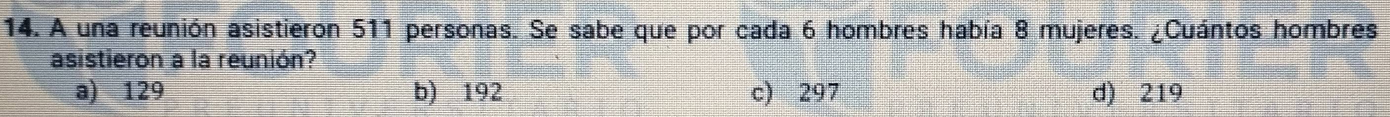 A una reunión asistieron 511 personas. Se sabe que por cada 6 hombres había 8 mujeres. ¿Cuántos hombres
asistieron a la reunión?
a) 129 b) 192 c) 297 d) 219