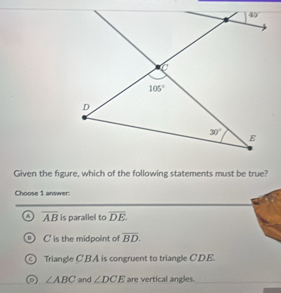 Given the figure, which of the following statements must be true?
Choose 1 answer:
a overline AB is parallel to overline DE.
C is the midpoint of overline BD.
Triangle CBA is congruent to triangle CDE.
∠ ABC and ∠ DCE are vertical angles.