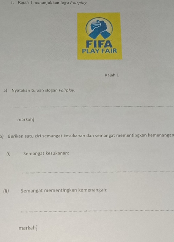 Rajah 1 menunjukkan logo Fairplay 
Rajah 1 
a) Nyatakan tujuan slogan Foirploy. 
_ 
markah] 
b) Berikan satu ciri semangat kesukanan dan semangat mementingkan kemenangan 
(i) Semangat kesukanan: 
_ 
(ii) Semangat mementingkan kemenangan: 
_ 
markah]