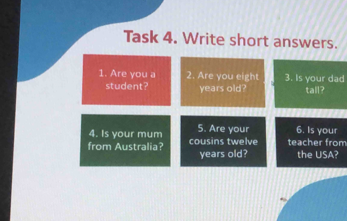 Task 4. Write short answers. 
1. Are you a 2. Are you eight 3. Is your dad 
student? years old? tall? 
4. Is your mum 5. Are your 6. Is your 
from Australia? cousins twelve teacher from 
years old? the USA?