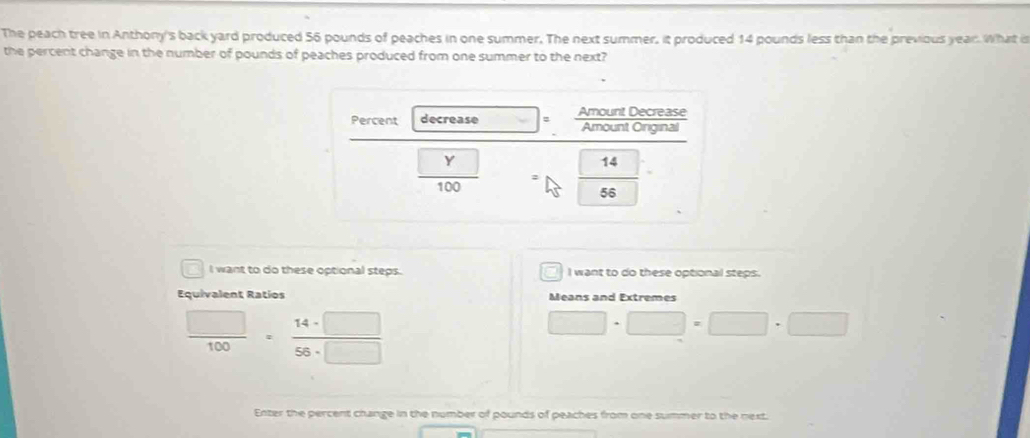 The peach tree in Anthony's back yard produced 56 pounds of peaches in one summer. The next summer, it produced 14 pounds less than the previous year. What is 
the percent change in the number of pounds of peaches produced from one summer to the next? 
Percent decrease
 □ Y/100 
14
56
I want to do these optional steps. I want to do these optional steps. 
Equivalent Ratios Means and Extremes
 □ /100 = 14· □ /58· □  
□ · □ =□ · □
Enter the percent change in the number of pounds of peaches from one summer to the next.