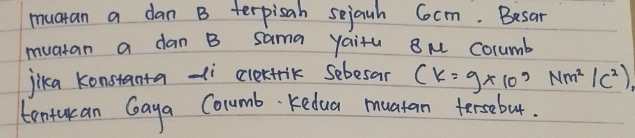 muatan a dan B terpisah sejauh Cocm. Besar 
muatan a dan B sama yaitu ou Columb 
jika konstanta -i clertrik Sebesar (k=9* 10^9Nm^2/c^2)
tonturan Gaya Columb Kedua muatan tersebut.