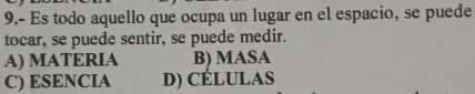 9.- Es todo aquello que ocupa un lugar en el espacio, se puede
tocar, se puede sentir, se puede medir.
A) MATERIA B) MASA
C) ESENCIA D) CÉLUlAS