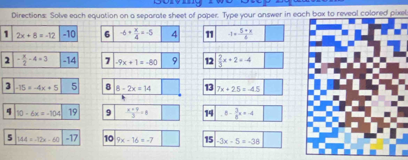 Directions: Solve each equation on a separate sheet of paper. Type your answer in each box to reveal colored pixel 
1 2x+8=-12 -10 6 -6+ x/4 =-5 4 11 -1= (5+x)/6 
2 - x/2 -4=3 -14 7 -9x+1=-80 9 12  2/3 x+2=-4
3 -15=-4x+5 5 8 8-2x=14 13 7x+2.5=-4.5
4 10-6x=-104 19 9  (x+9)/3 =8 14 8- 3/8 x=-4
5 144=-12x-60 -17 10 9x-16=-7 15 -3x-5=-38