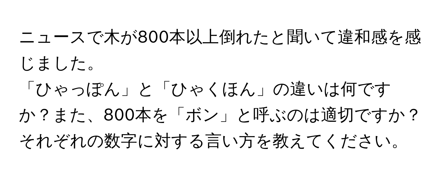 ニュースで木が800本以上倒れたと聞いて違和感を感じました。  
「ひゃっぽん」と「ひゃくほん」の違いは何ですか？また、800本を「ボン」と呼ぶのは適切ですか？  
それぞれの数字に対する言い方を教えてください。