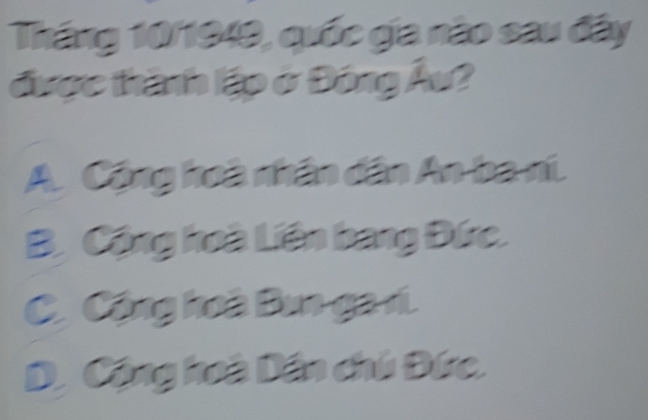 Tháng 10/1949, quốc gia nào sau đây
được thành lập ở Đóng Âu?
A Cộng hoà nhân dân An ba ni.
B. Cộng hoà Liên bang Đức.
C Cộng hoà Bun ga r.
D, Cộng hoà Dân chú Đức.