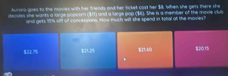 Aurora goes to the movies with her friends and her ticket cost her $8. When she gets there she
decides she wants a large popcorn ($11) and a large pop ($6). She is a member of the movie club
and gets 15% off of concessions. How much will she spend in total at the movies?

$22.75 $21.25 $21.60 $20.15