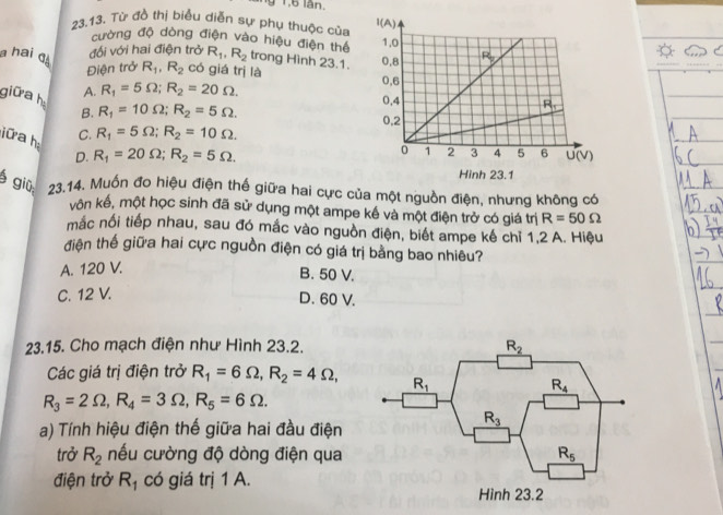 1 1,6 lân. 
23.13. Từ đồ thị biểu diễn sự phụ thuộc của
cường độ dòng điện vào hiệu điện thể
đối với hai điện trở R_1,R_2 trong Hình 23.1. 
a hai q R_1,R_2 có giá trị là
Điện trở
giữa h A. R_1=5Omega ;R_2=20Omega .
B. R_1=10Omega ;R_2=5Omega .
C. R_1=5Omega ;R_2=10Omega .
ữ a h D. R_1=20Omega ;R_2=5Omega .
giū 23.14. Muốn đo hiệu điện thế giữa hai cực của một nguồn điện, nhưng không có
vôn kế, một học sinh đã sử dụng một ampe kế và một điện trở có giá trị R=50Omega
mắc nối tiếp nhau, sau đó mắc vào nguồn điện, biết ampe kế chỉ 1,2 A. Hiệu
điện thế giữa hai cực nguồn điện có giá trị bằng bao nhiêu?
A. 120 V.
B. 50 V.
C. 12 V.
D. 60 V.
23.15. Cho mạch điện như Hình 23.2.
Các giá trị điện trở R_1=6Omega ,R_2=4Omega ,
R_3=2Omega ,R_4=3Omega ,R_5=6Omega .
a) Tính hiệu điện thế giữa hai đầu điện
trở R_2 nếu cường độ dòng điện qua
điện trở R_1 có giá trị 1 A.