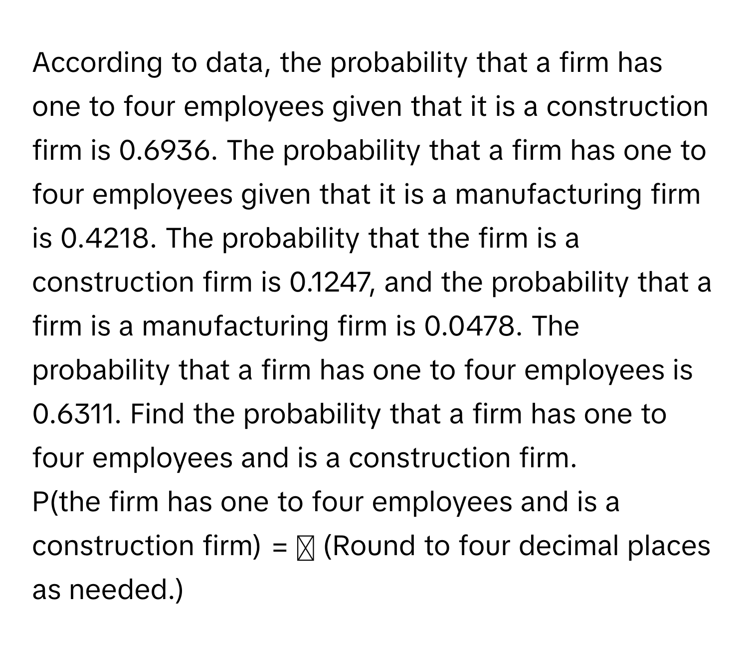 According to data, the probability that a firm has one to four employees given that it is a construction firm is 0.6936. The probability that a firm has one to four employees given that it is a manufacturing firm is 0.4218. The probability that the firm is a construction firm is 0.1247, and the probability that a firm is a manufacturing firm is 0.0478. The probability that a firm has one to four employees is 0.6311. Find the probability that a firm has one to four employees and is a construction firm. 
P(the firm has one to four employees and is a construction firm) = ☐ (Round to four decimal places as needed.)