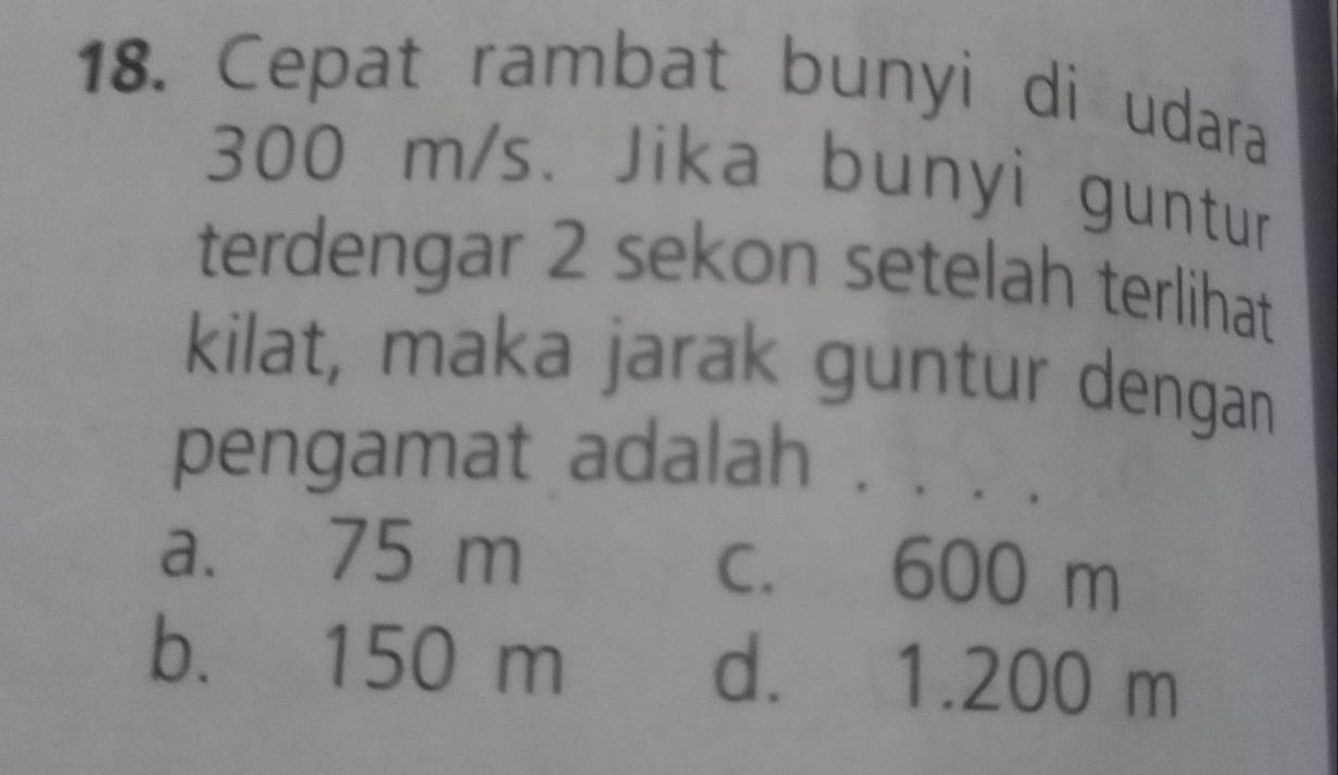 Cepat rambat bunyi di udara
300 m/s. Jika bunyi guntur
terdengar 2 sekon setelah terlihat
kilat, maka jarak guntur dengan
pengamat adalah . , .
a. 75 m c. 600 m
b. 150 m d. 1.200 m