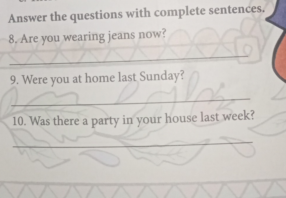 Answer the questions with complete sentences. 
8. Are you wearing jeans now? 
_ 
9. Were you at home last Sunday? 
_ 
10. Was there a party in your house last week? 
_ 
_