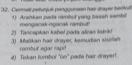 Cermati petunjuk penggunaan hair drayer berikut 
1) Arahkan pada rambut yang basah sambil 
mengacak-ngacak rambut! 
2) Tancapkan kabel pada aliran listrik! 
3) Matikan hair drayer, kemudian sisirlah 
rambut agar rapi! 
4) Tekan tombol 'on" pada hair drayer!