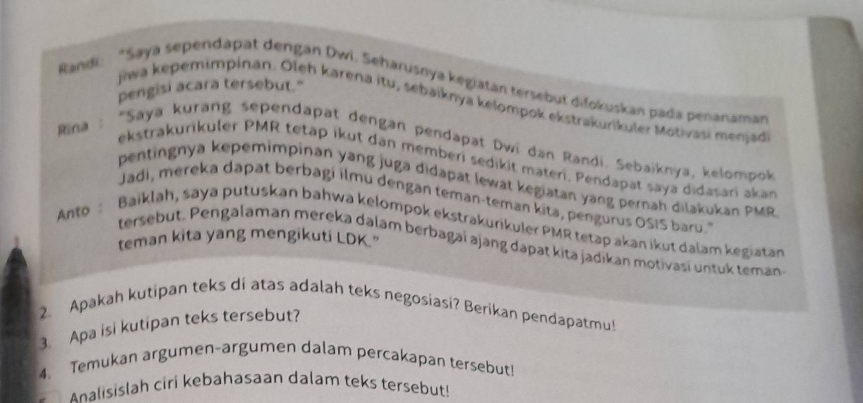 Randi: "Saya sependapat dengan Dwi, Seharusnya kegiatan tersebut difokuskan pada penanaman 
pengisi acara tersebut." 
jiwa kepemimpinan. Oleh karena itu, sebaiknya kelompok ekstrakurikuler Motivasi menjad 
* Rina : "Saya kurang sependapat dengan pendapat Dwi dan Randi. Sebaiknya, kelompok 
ekstrakurikuler PMR tetap ikut dan memberi sedikit materi, Pendapat saya didasari akan 
pentingnya kepemimpinan yang juga didapat lewat kegiatan yang pernah dilakukan PMR 
Jadi, mereka dapat berbagi ilmu dengan teman-teman kita, pengurus OSIS baru. 
Anto Baiklah, saya putuskan bahwa kelompok ekstrakurikuler PMR tetap akan ikut dalam kegiatan 
teman kita yang mengikuti LDK." 
tersebut. Pengalaman mereka dalam berbagaí ajang dapat kita jadikan motivasi untuk teman 
2. Apakah kutipan teks di atas adalah teks negosiasi? Berikan pendapatmu! 
3. Apa isi kutipan teks tersebut? 
4. Temukan argumen-argumen dalam percakapan tersebut! 
Analisislah ciri kebahasaan dalam teks tersebut!