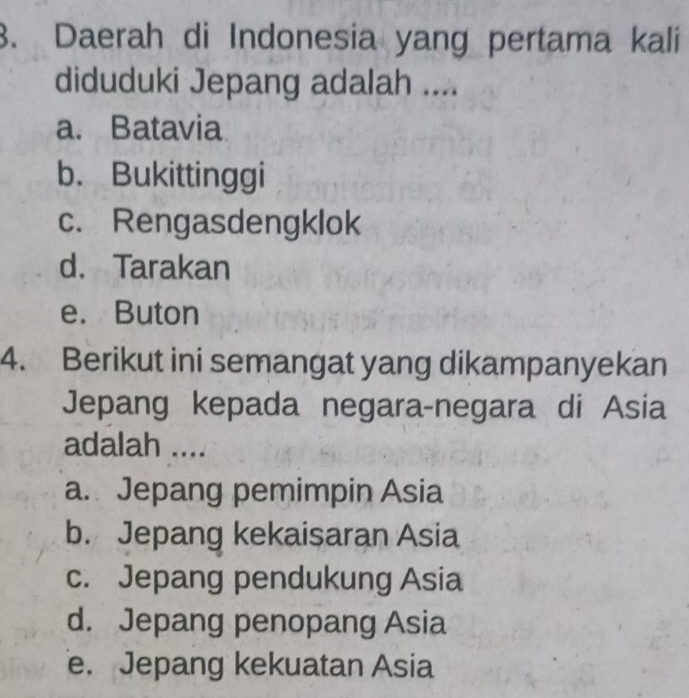 Daerah di Indonesia yang pertama kali
diduduki Jepang adalah ....
a. Batavia
b. Bukittinggi
c. Rengasdengklok
d. Tarakan
e. Buton
4. Berikut ini semangat yang dikampanyekan
Jepang kepada negara-negara di Asia
adalah ....
a. Jepang pemimpin Asia
b. Jepang kekaisaran Asia
c. Jepang pendukung Asia
d. Jepang penopang Asia
e. Jepang kekuatan Asia