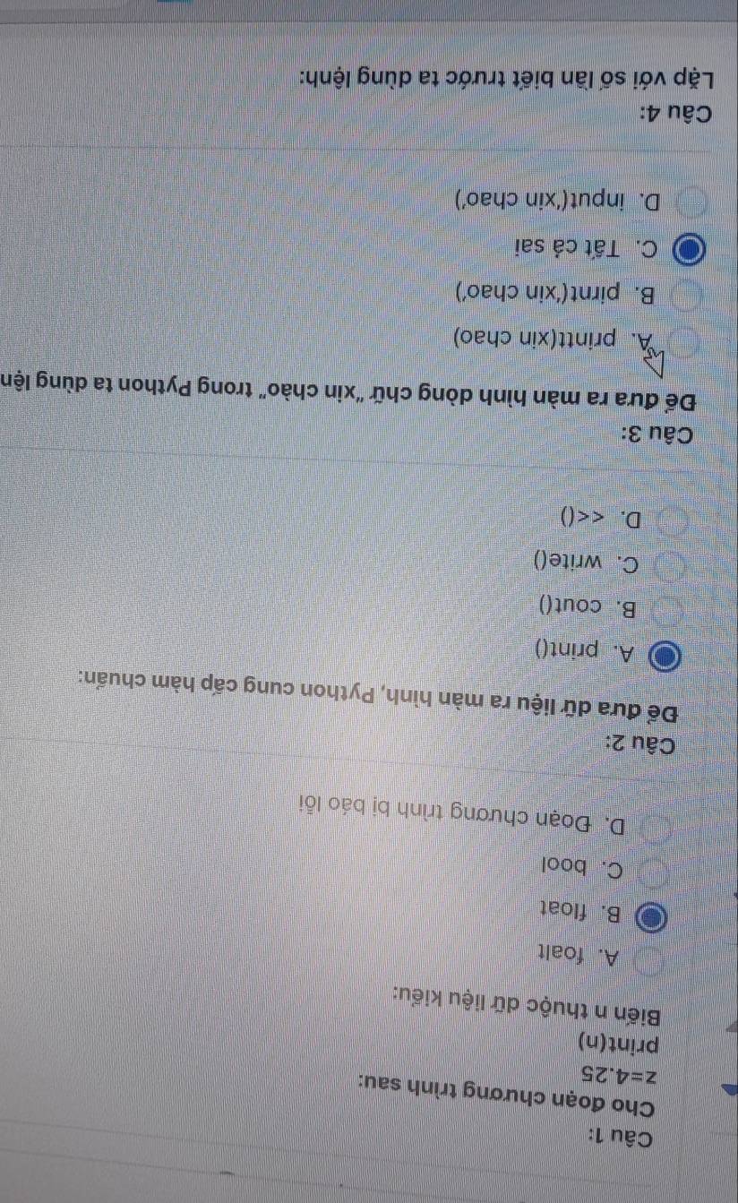 Cho đoạn chương trình sau:
z=4.25
print(n)
Biến n thuộc dữ liệu kiểu:
A. foalt
B. float
C. bool
D. Đoạn chương trình bị báo lỗi
Câu 2:
Để đưa dữ liệu ra màn hình, Python cung cấp hàm chuẩn:
A. print()
B. cout()
C. write()
D. <<()
Câu 3:
Để đưa ra màn hình dòng chữ "xin chào" trong Python ta dùng lện
A. printt(xin chao)
B. pirnt(‘xin chao’)
C. Tất cả sai
D. input(‘xin chao’)
Câu 4:
Lặp với số lần biết trước ta dùng lệnh: