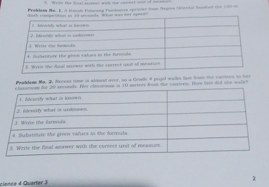 Write the final answer with the correct unit of measure. 
Problem No. 1. A female Palarong Pambansa sprinter from Negros Oriental finished the 100-m
speed? 
Problem No. 2. Recess time is almost over, so a Grade 4 pupil walks fast from the canteen to her
10 meters from the canteen. How fast did she walk? 
2 
cience 4 Quarter 3