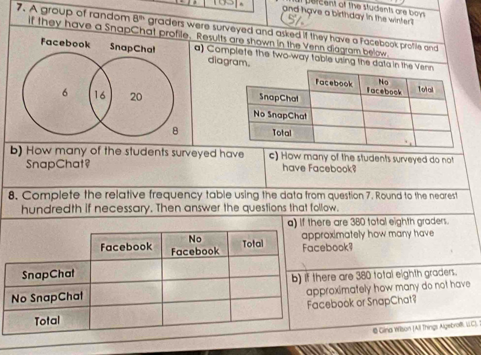 at percent of the students are boys^(and have a birthday in the winter ?
7. A group of random 8^m) graders were surveyed and asked if they have a Facebook profile and
if they have a SnapChat profile, Results are shown in the Venn diagram below.
Facebook SnapChat a) Complete the two-way table using the data in the
diagram.
6 16 20
8
b) How many of the students surveyed have c) How many of the students surveyed do not
SnapChat? have Facebook?
8. Complete the relative frequency table using the data from question 7. Round to the nearest
hundredth if necessary. Then answer the questions that follow.
re are 380 total eighth graders.
oximately how many have 
book?
ere are 380 total eighth graders.
roximately how many do not have 
ebook or SnapChat?
& Gira Wison (All Things Algebrof. LLC).