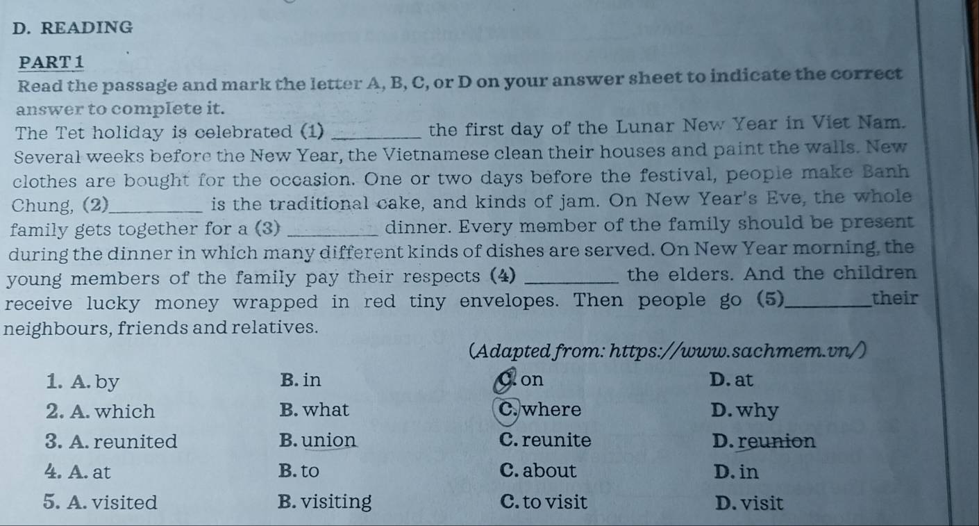 READING
PART 1
Read the passage and mark the letter A, B, C, or D on your answer sheet to indicate the correct
answer to complete it.
The Tet holiday is celebrated (1) _the first day of the Lunar New Year in Viet Nam.
Several weeks before the New Year, the Vietnamese clean their houses and paint the walls. New
clothes are bought for the occasion. One or two days before the festival, people make Banh
Chung, (2)_ is the traditional cake, and kinds of jam. On New Year's Eve, the whole
family gets together for a (3)_ dinner. Every member of the family should be present
during the dinner in which many different kinds of dishes are served. On New Year morning, the
young members of the family pay their respects (4) _the elders. And the children
receive lucky money wrapped in red tiny envelopes. Then people go (5)_ their
neighbours, friends and relatives.
(Adapted from: https://www.sachmem.vn/)
1. A. by B. in Oon D. at
2. A. which B. what C. where D. why
3. A. reunited B. union C. reunite D. reunion
4. A. at B. to C. about D. in
5. A. visited B. visiting C. to visit D. visit