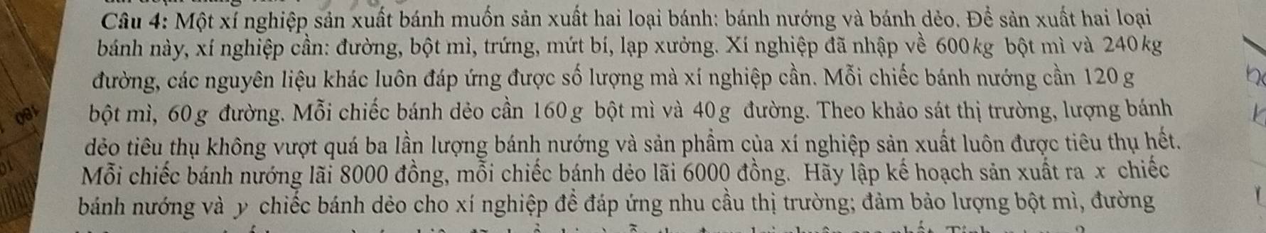 Một xỉ nghiệp sản xuất bánh muốn sản xuất hai loại bánh: bánh nướng và bánh dẻo. Để sản xuất hai loại 
bánh này, xí nghiệp cần: đường, bột mì, trứng, mứt bí, lạp xưởng. Xí nghiệp đã nhập về 600kg bột mì và 240kg
đường, các nguyên liệu khác luôn đáp ứng được số lượng mà xí nghiệp cần. Mỗi chiếc bánh nướng cần 120 g
081 bột mì, 60g đường. Mỗi chiếc bánh dẻo cần 160 g bột mì và 40g đường. Theo khảo sát thị trường, lượng bánh 
dẻo tiêu thụ không vượt quá ba lần lượng bánh nướng và sản phẩm của xí nghiệp sản xuất luôn được tiêu thụ hết. 
Mỗi chiếc bánh nướng lãi 8000 đồng, mỗi chiếc bánh dẻo lãi 6000 đồng. Hãy lập kế hoạch sản xuất ra x chiếc 
bánh nướng và y chiếc bánh dẻo cho xí nghiệp để đáp ứng nhu cầu thị trường; đảm bảo lượng bột mì, đường