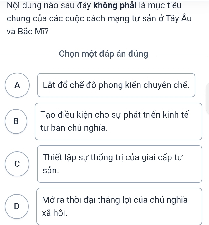 Nội dung nào sau đây không phải là mục tiêu
chung của các cuộc cách mạng tư sản ở Tây Âu
và Bắc Mĩ?
Chọn một đáp án đúng
A Lật đổ chế độ phong kiến chuyên chế.
Tạo điều kiện cho sự phát triển kinh tế
B
tư bản chủ nghĩa.
Thiết lập sự thống trị của giai cấp tư
C
sản.
Mở ra thời đại thắng lợi của chủ nghĩa
D
xã hội.