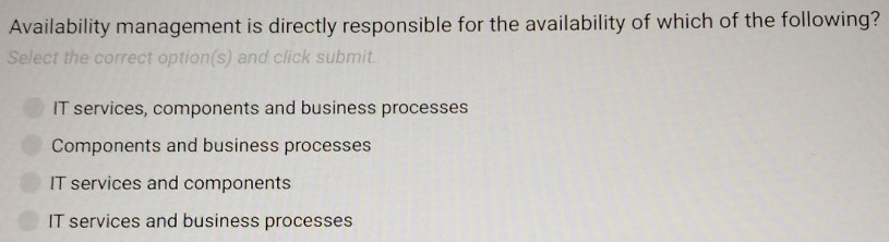 Availability management is directly responsible for the availability of which of the following?
Select the correct option(s) and click submit
IT services, components and business processes
Components and business processes
IT services and components
IT services and business processes