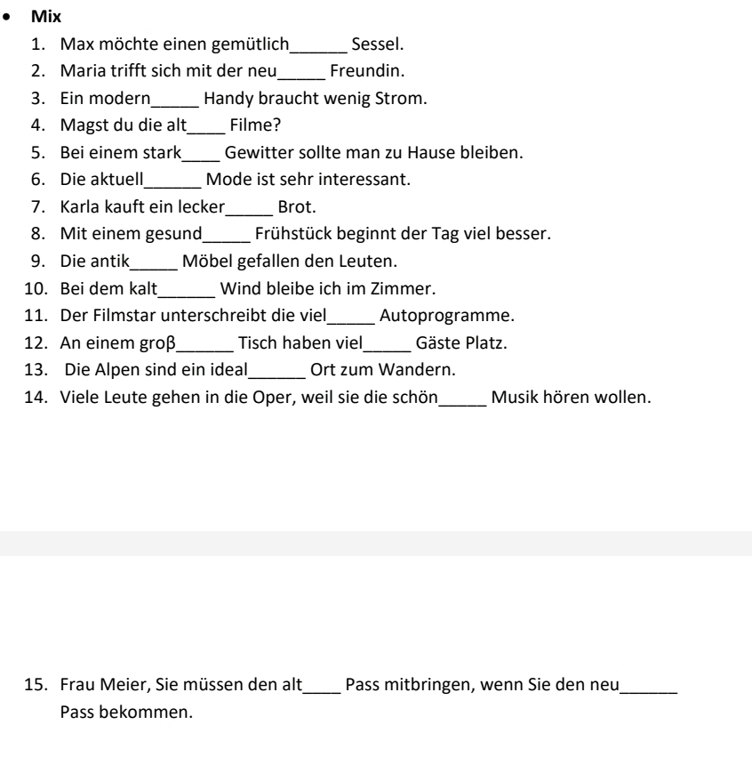 Mix 
1. Max möchte einen gemütlich_ Sessel. 
_ 
2. Maria trifft sich mit der neu Freundin. 
3. Ein modern_ Handy braucht wenig Strom. 
4. Magst du die alt_ Filme? 
_ 
5. Bei einem stark Gewitter sollte man zu Hause bleiben. 
6. Die aktuell_ Mode ist sehr interessant. 
7. Karla kauft ein lecker_ Brot. 
8. Mit einem gesund_ Frühstück beginnt der Tag viel besser. 
9. Die antik_ Möbel gefallen den Leuten. 
10. Bei dem kalt_ Wind bleibe ich im Zimmer. 
11. Der Filmstar unterschreibt die viel_ Autoprogramme. 
12. An einem groß_ Tisch haben viel_ Gäste Platz. 
13. Die Alpen sind ein ideal_ Ort zum Wandern. 
14. Viele Leute gehen in die Oper, weil sie die schön_ Musik hören wollen. 
15. Frau Meier, Sie müssen den alt_ Pass mitbringen, wenn Sie den neu_ 
Pass bekommen.